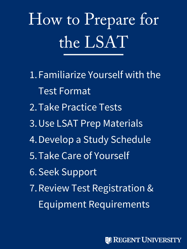 How to Prepare for the LSAT: 

1. familiarize yourself with the test format
2. take practice tests
3. use lsat prep materials
4. develop a study schedule
5. take care of yourself
6. seek support
7. review test registration & equipment requirements